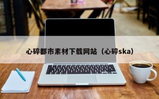 张家口心碎都市素材下载网站（心碎ska）